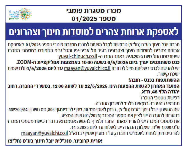 מכרז מסגרת פומבי מספר 01/2025
לאספקת ארוחת צהרים למוסדות חינוך וצהרונים
חברת יובל חינוך בע"מ (חל"צ) מבקשת לקבל הצעות למכרז מסגרת פומבי מספר 01/2025 לאספקת ארוחת צהרים למוסדות חינוך וצהרונים בעיר תל אביב-יפו והכל ע"פ המפורט במסמכי המכרז שיפורסמו החל מיום 27.4.2025 באתר החברה YUVAL-CHINUCH.CO.IL
כנס משתתפים ייערך ביום 6.5.2025 בשעה 10ף00 באמצעות אפליקציית ה ZOOM.
יש להרשם לכנס בשליחת מייל לכתובת MAAYAN@YUVALCHI.CO.IL עד ליום 4.5.2025 ולנרשם ישלח קישור
השתתפות בכנס חובה!
המועד האחרון להגשת ההצעות הינו, 22.5.2025 עד לשעה 12:00 ,במשרדי החברה, רחוב יהודה הלוי 48, תל אביב.
רכישת מסמכי המכרז- 
תתבצע בהעברה בנקאית בלבד לחשבון החברה:
שם החשבון: יובל חינוך בע"מ (חל"צ) ,בבנק לאומי מספר 10, סניף לב דיזנגוף 806, מספר חשבון 557200/54
בהערות להעברה יש לציין את מספר המכרז (01/2025) ושם המציע.
את מסמכי המכרז יש להוריד מאתר החבר ולצרף להגשה אסמכתא בדבר רכישת מסמכי המכרז על סך 1000 ש"ח. שאלות הבהרה יש לשלוח עד ליום 11.5.2025.
לפרטים ניתן לפנות ליועץ המשפטי של החברה עו"ד מעיין שטייף בדואר אלקטרוני MAAYAN@YUVALCHI.CO.IL
אורית קרובינר, מנכ"לית יובל חינוך בע"מ (חל"צ).